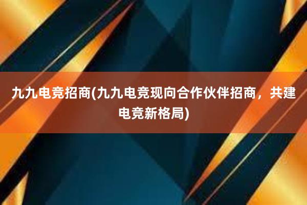 九九电竞招商(九九电竞现向合作伙伴招商，共建电竞新格局)