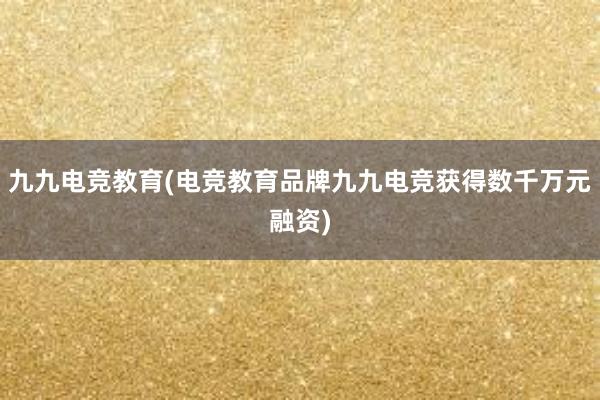 九九电竞教育(电竞教育品牌九九电竞获得数千万元融资)