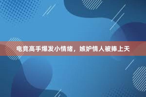 电竞高手爆发小情绪，嫉妒情人被捧上天